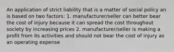 An application of strict liability that is a matter of social policy an is based on two factors: 1. manufacturer/seller can better bear the cost of injury because it can spread the cost throughout society by increasing prices 2. manufacturer/seller is making a profit from its activities and should not bear the cost of injury as an operating expense