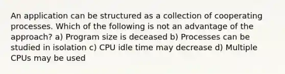 An application can be structured as a collection of cooperating processes. Which of the following is not an advantage of the approach? a) Program size is deceased b) Processes can be studied in isolation c) CPU idle time may decrease d) Multiple CPUs may be used