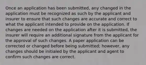 Once an application has been submitted, any changed in the application must be recognized as such by the applicant and insurer to ensure that such changes are accurate and correct to what the applicant intended to provide on the application. If changes are needed on the application after it is submitted, the insurer will require an additional signature from the applicant for the approval of such changes. A paper application can be corrected or changed before being submitted; however, any changes should be initialed by the applicant and agent to confirm such changes are correct.