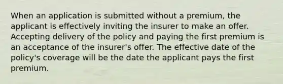 When an application is submitted without a premium, the applicant is effectively inviting the insurer to make an offer. Accepting delivery of the policy and paying the first premium is an acceptance of the insurer's offer. The effective date of the policy's coverage will be the date the applicant pays the first premium.