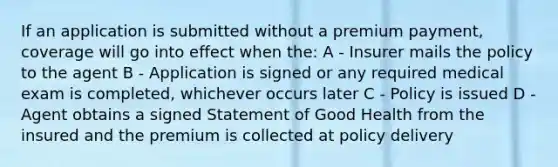 If an application is submitted without a premium payment, coverage will go into effect when the: A - Insurer mails the policy to the agent B - Application is signed or any required medical exam is completed, whichever occurs later C - Policy is issued D - Agent obtains a signed Statement of Good Health from the insured and the premium is collected at policy delivery