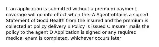 If an application is submitted without a premium payment, coverage will go into effect when the: A Agent obtains a signed Statement of Good Health from the insured and the premium is collected at policy delivery B Policy is issued C Insurer mails the policy to the agent D Application is signed or any required medical exam is completed, whichever occurs later