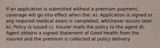 If an application is submitted without a premium payment, coverage will go into effect when the: a). Application is signed or any required medical exam is completed, whichever occurs later b). Policy is issued c). Insurer mails the policy to the agent d). Agent obtains a signed Statement of Good Health from the insured and the premium is collected at policy delivery