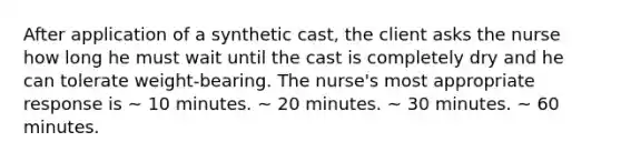 After application of a synthetic cast, the client asks the nurse how long he must wait until the cast is completely dry and he can tolerate weight-bearing. The nurse's most appropriate response is ~ 10 minutes. ~ 20 minutes. ~ 30 minutes. ~ 60 minutes.