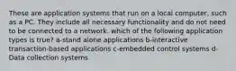 These are application systems that run on a local computer, such as a PC. They include all necessary functionality and do not need to be connected to a network. which of the following application types is true? a-stand alone applications b-interactive transaction-based applications c-embedded control systems d-Data collection systems