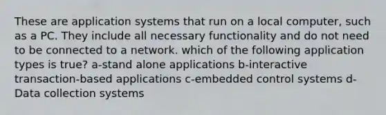 These are application systems that run on a local computer, such as a PC. They include all necessary functionality and do not need to be connected to a network. which of the following application types is true? a-stand alone applications b-interactive transaction-based applications c-embedded control systems d-Data collection systems