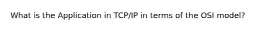 What is the Application in TCP/IP in terms of the OSI model?