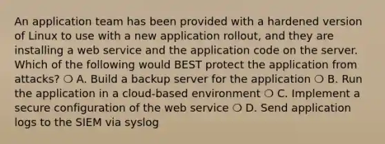 An application team has been provided with a hardened version of Linux to use with a new application rollout, and they are installing a web service and the application code on the server. Which of the following would BEST protect the application from attacks? ❍ A. Build a backup server for the application ❍ B. Run the application in a cloud-based environment ❍ C. Implement a secure configuration of the web service ❍ D. Send application logs to the SIEM via syslog