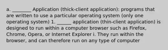 a. ________ Application (thick-client application): programs that are written to use a particular operating system (only one operating system) 1. ______ application (thin-client application) is designed to run within a computer browser such as Firefox, Chrome, Opera, or Internet Explorer i. They run within the browser, and can therefore run on any type of computer