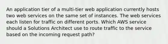 An application tier of a multi-tier web application currently hosts two web services on the same set of instances. The web services each listen for traffic on different ports. Which AWS service should a Solutions Architect use to route traffic to the service based on the incoming request path?