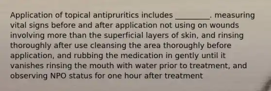 Application of topical antipruritics includes _________. measuring vital signs before and after application not using on wounds involving more than the superficial layers of skin, and rinsing thoroughly after use cleansing the area thoroughly before application, and rubbing the medication in gently until it vanishes rinsing the mouth with water prior to treatment, and observing NPO status for one hour after treatment