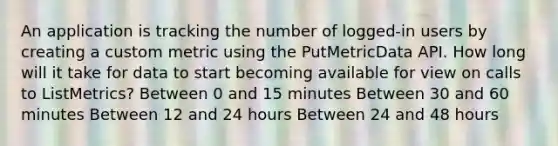 An application is tracking the number of logged-in users by creating a custom metric using the PutMetricData API. How long will it take for data to start becoming available for view on calls to ListMetrics? Between 0 and 15 minutes Between 30 and 60 minutes Between 12 and 24 hours Between 24 and 48 hours