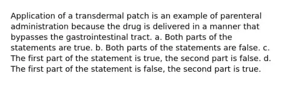 Application of a transdermal patch is an example of parenteral administration because the drug is delivered in a manner that bypasses the gastrointestinal tract. a. Both parts of the statements are true. b. Both parts of the statements are false. c. The first part of the statement is true, the second part is false. d. The first part of the statement is false, the second part is true.