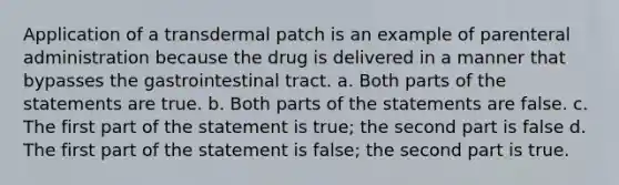 Application of a transdermal patch is an example of parenteral administration because the drug is delivered in a manner that bypasses the gastrointestinal tract. a. Both parts of the statements are true. b. Both parts of the statements are false. c. The first part of the statement is true; the second part is false d. The first part of the statement is false; the second part is true.