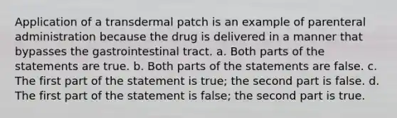 Application of a transdermal patch is an example of parenteral administration because the drug is delivered in a manner that bypasses the gastrointestinal tract. a. Both parts of the statements are true. b. Both parts of the statements are false. c. The first part of the statement is true; the second part is false. d. The first part of the statement is false; the second part is true.