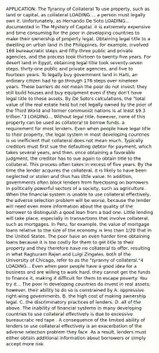 APPLICATION: The Tyranny of Collateral To use​ property, such as land or​ capital, as collateral LOADING...​, a person must legally own it.​ Unfortunately, as Hernando De Soto LOADING... documented in The Mystery of Capital​, it is extremely expensive and time consuming for the poor in developing countries to make their ownership of property legal. Obtaining legal title to a dwelling on urban land in the​ Philippines, for​ example, involved 168 bureaucratic steps and​ fifty-three public and private​ agencies, and the process took thirteen to​ twenty-five years. For desert land in​ Egypt, obtaining legal title took​ seventy-seven steps,​ thirty-one public and private​ agencies, and five to fourteen years. To legally buy government land in​ Haiti, an ordinary citizen had to go through 176 steps over nineteen years. These barriers do not mean the poor do not​ invest: they still build houses and buy equipment even if they​ don't have legal title to these assets. By De​ Soto's calculations, the​ "total value of the real estate held but not legally owned by the poor of the Third World and former communist nations is at least​ 9.3 ​trillion."3 LOADING... Without legal​ title, however, none of this property can be used as collateral to borrow​ funds, a requirement for most lenders. Even when people have legal title to their​ property, the legal system in most developing countries is so inefficient that collateral does not mean much. Typically creditors must first sue the defaulting debtor for​ payment, which takes several​ years, and​ then, once obtaining a favorable​ judgment, the creditor has to sue again to obtain title to the collateral. This process often takes in excess of five years. By the time the lender acquires the​ collateral, it is likely to have been neglected or stolen and thus has little value. In​ addition, governments often block lenders from foreclosing on borrowers in politically powerful sectors of a​ society, such as agriculture. When the financial system is unable to use collateral​ effectively, the adverse selection problem will be​ worse, because the lender will need even more information about the quality of the borrower to distinguish a good loan from a bad one. Little lending will take​ place, especially in transactions that involve​ collateral, such as mortgages. In​ Peru, for​ example, the value of mortgage loans relative to the size of the economy is less than​ 1/20 that in the United States. The poor have an even harder time obtaining loans because it is too costly for them to get title to their property and they therefore have no collateral to​ offer, resulting in what Raghuram Rajan and Luigi​ Zingales, both of the University of​ Chicago, refer to as the​ "tyranny of ​collateral."4 LOADING... Even when poor people have a good idea for a business and are willing to work​ hard, they cannot get the funds to finance​ it, making it difficult for them to escape poverty. You try it... The poor in developing countries do invest in real​ assets; however, their ability to do so is constrained by A. oppressive​ right-wing governments. B. the high cost of making ownership legal. C. the discriminatory practices of lenders. D. all of the above. The inability of financial systems in many developing countries to use collateral effectively is due to excessive bureaucratic red tape . A consequence of the limited ability of lenders to use collateral effectively is an exacerbation of the adverse selection problem they face. As a​ result, lenders must either obtain additional information about borrowers or simply accept more risk