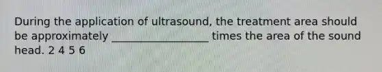 During the application of ultrasound, the treatment area should be approximately __________________ times the area of the sound head. 2 4 5 6