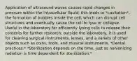 Application of ultrasound waves causes rapid changes in pressure within the intracellular liquid; this leads to *cavitation*, the formation of bubbles inside the cell, which can disrupt cell structures and eventually cause the cell to lyse or collapse. Useful in the laboratory for efficiently lysing cells to release their contents for further research; outside the laboratory, it is used for cleaning surgical instruments, lenses, and a variety of other objects such as coins, tools, and musical instruments. *Dental practices.* *Sterilization depends on the time, just as nonionizing radiation is time dependent for sterilization.*