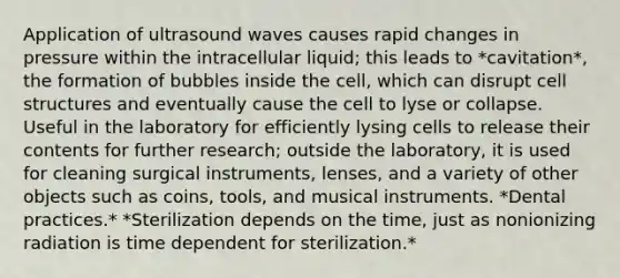 Application of ultrasound waves causes rapid changes in pressure within the intracellular liquid; this leads to *cavitation*, the formation of bubbles inside the cell, which can disrupt cell structures and eventually cause the cell to lyse or collapse. Useful in the laboratory for efficiently lysing cells to release their contents for further research; outside the laboratory, it is used for cleaning surgical instruments, lenses, and a variety of other objects such as coins, tools, and musical instruments. *Dental practices.* *Sterilization depends on the time, just as nonionizing radiation is time dependent for sterilization.*