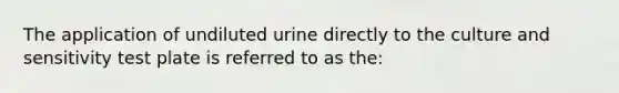 The application of undiluted urine directly to the culture and sensitivity test plate is referred to as the: