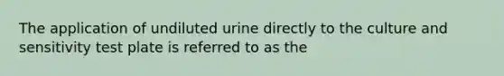 The application of undiluted urine directly to the culture and sensitivity test plate is referred to as the