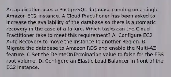 An application uses a PostgreSQL database running on a single Amazon EC2 instance. A Cloud Practitioner has been asked to increase the availability of the database so there is automatic recovery in the case of a failure. Which tasks can the Cloud Practitioner take to meet this requirement? A. Configure EC2 Auto Recovery to move the instance to another Region. B. Migrate the database to Amazon RDS and enable the Multi-AZ feature. C.Set the DeleteOnTermination value to false for the EBS root volume. D. Configure an Elastic Load Balancer in front of the EC2 instance.