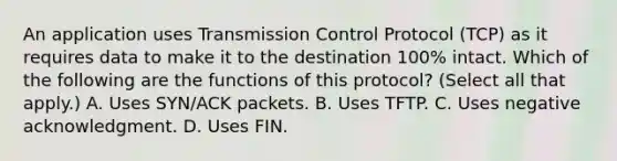 An application uses Transmission Control Protocol (TCP) as it requires data to make it to the destination 100% intact. Which of the following are the functions of this protocol? (Select all that apply.) A. Uses SYN/ACK packets. B. Uses TFTP. C. Uses negative acknowledgment. D. Uses FIN.