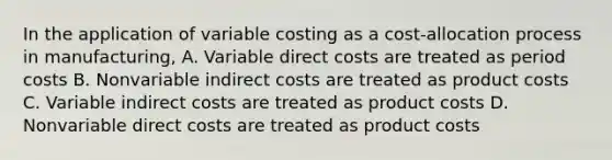 In the application of variable costing as a cost-allocation process in manufacturing, A. Variable direct costs are treated as period costs B. Nonvariable indirect costs are treated as product costs C. Variable indirect costs are treated as product costs D. Nonvariable direct costs are treated as product costs