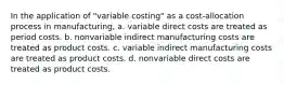 In the application of "variable costing" as a cost-allocation process in manufacturing, a. variable direct costs are treated as period costs. b. nonvariable indirect manufacturing costs are treated as product costs. c. variable indirect manufacturing costs are treated as product costs. d. nonvariable direct costs are treated as product costs.