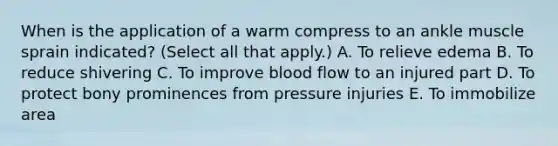 When is the application of a warm compress to an ankle muscle sprain indicated? (Select all that apply.) A. To relieve edema B. To reduce shivering C. To improve blood flow to an injured part D. To protect bony prominences from pressure injuries E. To immobilize area