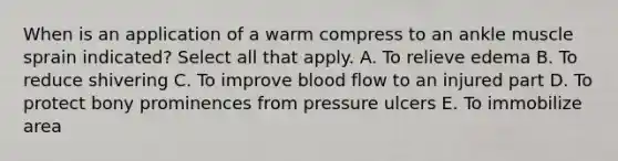 When is an application of a warm compress to an ankle muscle sprain indicated? Select all that apply. A. To relieve edema B. To reduce shivering C. To improve blood flow to an injured part D. To protect bony prominences from pressure ulcers E. To immobilize area