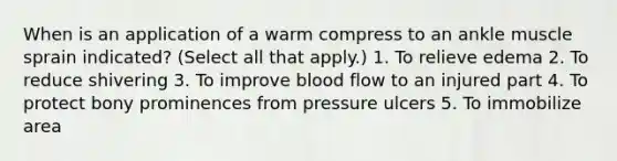 When is an application of a warm compress to an ankle muscle sprain indicated? (Select all that apply.) 1. To relieve edema 2. To reduce shivering 3. To improve blood flow to an injured part 4. To protect bony prominences from pressure ulcers 5. To immobilize area