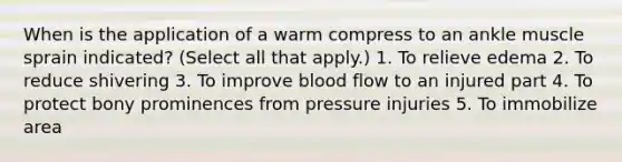 When is the application of a warm compress to an ankle muscle sprain indicated? (Select all that apply.) 1. To relieve edema 2. To reduce shivering 3. To improve blood flow to an injured part 4. To protect bony prominences from pressure injuries 5. To immobilize area