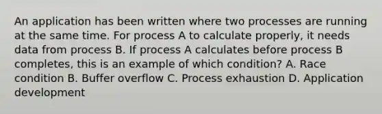 An application has been written where two processes are running at the same time. For process A to calculate properly, it needs data from process B. If process A calculates before process B completes, this is an example of which condition? A. Race condition B. Buffer overflow C. Process exhaustion D. Application development