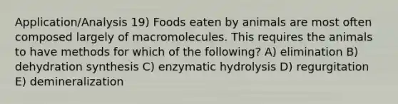 Application/Analysis 19) Foods eaten by animals are most often composed largely of macromolecules. This requires the animals to have methods for which of the following? A) elimination B) dehydration synthesis C) enzymatic hydrolysis D) regurgitation E) demineralization