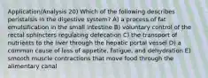 Application/Analysis 20) Which of the following describes peristalsis in the digestive system? A) a process of fat emulsification in the small intestine B) voluntary control of the rectal sphincters regulating defecation C) the transport of nutrients to the liver through the hepatic portal vessel D) a common cause of loss of appetite, fatigue, and dehydration E) smooth muscle contractions that move food through the alimentary canal