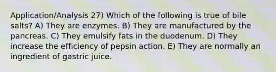 Application/Analysis 27) Which of the following is true of bile salts? A) They are enzymes. B) They are manufactured by the pancreas. C) They emulsify fats in the duodenum. D) They increase the efficiency of pepsin action. E) They are normally an ingredient of gastric juice.