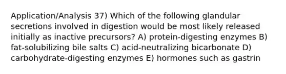 Application/Analysis 37) Which of the following glandular secretions involved in digestion would be most likely released initially as inactive precursors? A) protein-digesting enzymes B) fat-solubilizing bile salts C) acid-neutralizing bicarbonate D) carbohydrate-digesting enzymes E) hormones such as gastrin