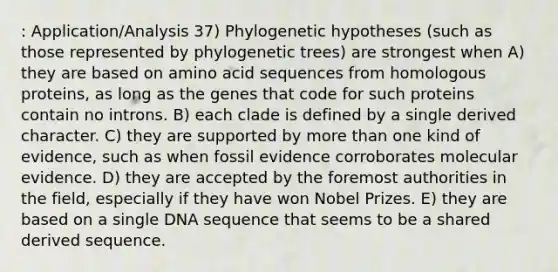 : Application/Analysis 37) Phylogenetic hypotheses (such as those represented by phylogenetic trees) are strongest when A) they are based on amino acid sequences from homologous proteins, as long as the genes that code for such proteins contain no introns. B) each clade is defined by a single derived character. C) they are supported by more than one kind of evidence, such as when fossil evidence corroborates molecular evidence. D) they are accepted by the foremost authorities in the field, especially if they have won Nobel Prizes. E) they are based on a single DNA sequence that seems to be a shared derived sequence.