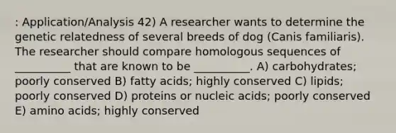 : Application/Analysis 42) A researcher wants to determine the genetic relatedness of several breeds of dog (Canis familiaris). The researcher should compare homologous sequences of __________ that are known to be __________. A) carbohydrates; poorly conserved B) fatty acids; highly conserved C) lipids; poorly conserved D) proteins or nucleic acids; poorly conserved E) <a href='https://www.questionai.com/knowledge/k9gb720LCl-amino-acids' class='anchor-knowledge'>amino acids</a>; highly conserved