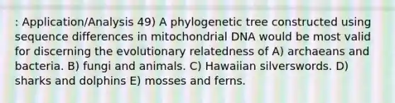 : Application/Analysis 49) A phylogenetic tree constructed using sequence differences in mitochondrial DNA would be most valid for discerning the evolutionary relatedness of A) archaeans and bacteria. B) fungi and animals. C) Hawaiian silverswords. D) sharks and dolphins E) mosses and ferns.