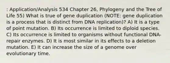 : Application/Analysis 534 Chapter 26, Phylogeny and the Tree of Life 55) What is true of gene duplication (NOTE: gene duplication is a process that is distinct from DNA replication)? A) It is a type of point mutation. B) Its occurrence is limited to diploid species. C) Its occurrence is limited to organisms without functional DNA-repair enzymes. D) It is most similar in its effects to a deletion mutation. E) It can increase the size of a genome over evolutionary time.