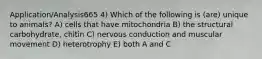 Application/Analysis665 4) Which of the following is (are) unique to animals? A) cells that have mitochondria B) the structural carbohydrate, chitin C) nervous conduction and muscular movement D) heterotrophy E) both A and C