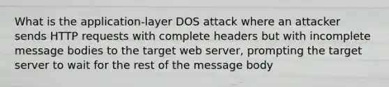 What is the application-layer DOS attack where an attacker sends HTTP requests with complete headers but with incomplete message bodies to the target web server, prompting the target server to wait for the rest of the message body