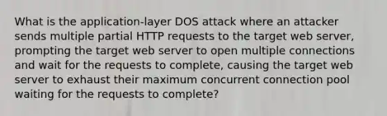 What is the application-layer DOS attack where an attacker sends multiple partial HTTP requests to the target web server, prompting the target web server to open multiple connections and wait for the requests to complete, causing the target web server to exhaust their maximum concurrent connection pool waiting for the requests to complete?