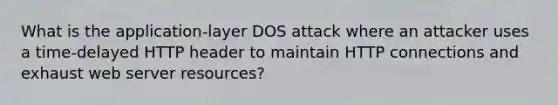 What is the application-layer DOS attack where an attacker uses a time-delayed HTTP header to maintain HTTP connections and exhaust web server resources?