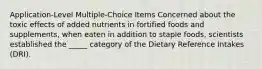 Application-Level Multiple-Choice Items​ Concerned about the toxic effects of added nutrients in fortified foods and supplements, when eaten in addition to staple foods, scientists established the _____ category of the Dietary Reference Intakes (DRI).​