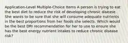 Application-Level Multiple-Choice Items​ A person is trying to eat the best diet to reduce the risk of developing chronic disease. She wants to be sure that she will consume adequate nutrients in the best proportions from her foods she selects. Which would be the best DRI recommendation for her to use to ensure she has the best energy nutrient intakes to reduce chronic disease risk?​