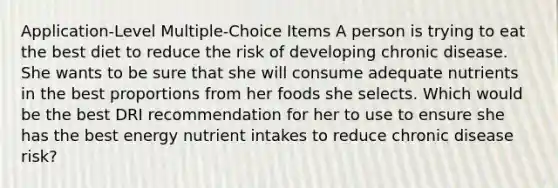 Application-Level Multiple-Choice Items​ A person is trying to eat the best diet to reduce the risk of developing chronic disease. She wants to be sure that she will consume adequate nutrients in the best proportions from her foods she selects. Which would be the best DRI recommendation for her to use to ensure she has the best energy nutrient intakes to reduce chronic disease risk?​