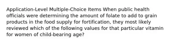 Application-Level Multiple-Choice Items​ When public health officials were determining the amount of folate to add to grain products in the food supply for fortification, they most likely reviewed which of the following values for that particular vitamin for women of child-bearing age?​